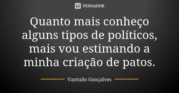 Quanto mais conheço alguns tipos de políticos, mais vou estimando a minha criação de patos.... Frase de Vantuilo Gonçalves.