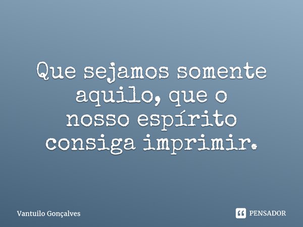 Que sejamos somente aquilo, que o nosso espírito consiga imprimir.⁠... Frase de Vantuilo Gonçalves.