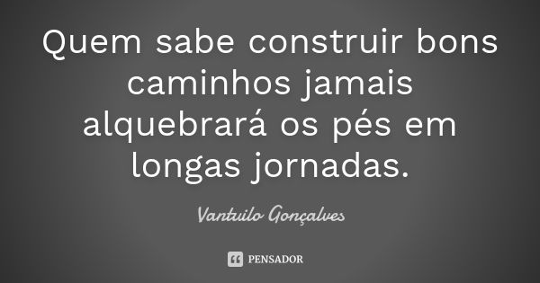 Quem sabe construir bons caminhos jamais alquebrará os pés em longas jornadas.... Frase de Vantuilo Gonçalves.