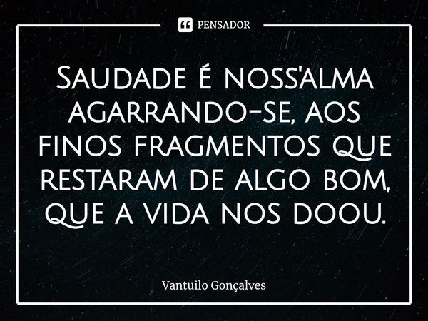 ⁠Saudade é noss'alma agarrando-se, aos finos fragmentos que restaram de algo bom, que a vida nos doou.... Frase de Vantuilo Gonçalves.