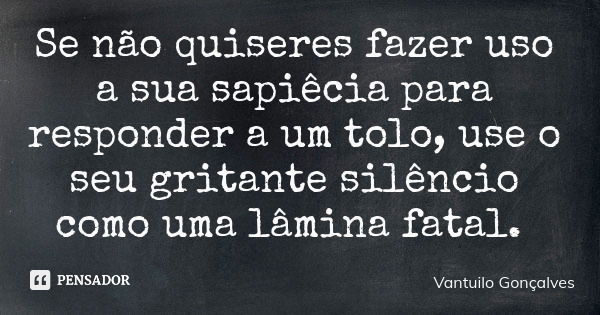 Se não quiseres fazer uso a sua sapiêcia para responder a um tolo, use o seu gritante silêncio como uma lâmina fatal.... Frase de Vantuilo Gonçalves.