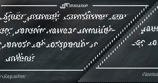Sejas grande, conforme seu querer, porém nunca amiúde-se, ao ponto de atropelar o alheio.... Frase de Vantuilo Gonçalves.