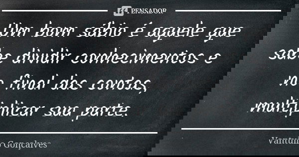 Um bom sábio é aquele que sabe dividir conhecimentos e no final das contas, multiplicar sua parte.... Frase de Vantuilo Gonçalves.