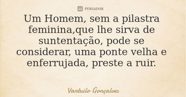 Um Homem, sem a pilastra feminina,que lhe sirva de suntentação, pode se considerar, uma ponte velha e enferrujada, preste a ruir.... Frase de Vantuilo Gonçalves.