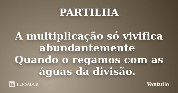 PARTILHA A multiplicação só vivifica abundantemente Quando o regamos com as águas da divisão. ... Frase de Vantuilo.