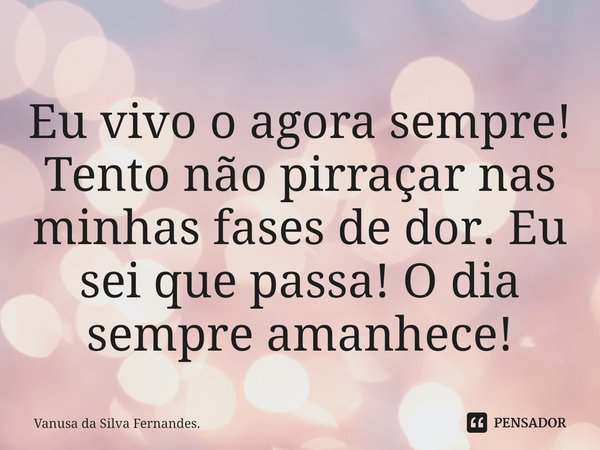 ⁠Eu vivo o agora sempre! Tento não pirraçar nas minhas fases de dor. Eu sei que passa! O dia sempre amanhece!... Frase de Vanusa da Silva Fernandes..