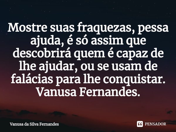 ⁠Mostre suas fraquezas, pessa ajuda, é só assim que descobrirá quem é capaz de lhe ajudar, ou se usam de falácias para lhe conquistar.
Vanusa Fernandes.... Frase de Vanusa da Silva Fernandes.