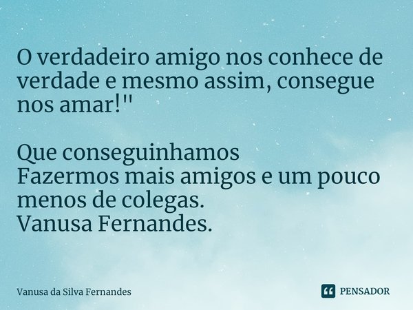 ⁠O verdadeiro amigo nos conhece de verdade e mesmo assim, consegue nos amar! " Que conseguinhamos
Fazermos mais amigos e um pouco menos de colegas.
Vanusa ... Frase de Vanusa da Silva Fernandes.