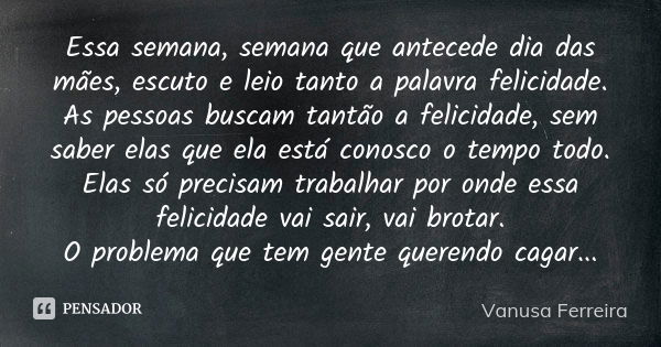 Essa semana, semana que antecede dia das mães, escuto e leio tanto a palavra felicidade. As pessoas buscam tantão a felicidade, sem saber elas que ela está cono... Frase de Vanusa Ferreira.