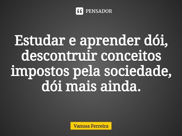 ⁠Estudar e aprender dói, descontruir conceitos impostos pela sociedade, dói mais ainda.... Frase de Vanusa Ferreira.