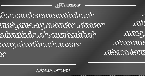 Se a cada sementinha de dúvida que eu plantar, brotar uma plantinha de curiosidade, teremos um jardim de novas descobertas.... Frase de Vanusa Ferreira.