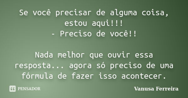 Se você precisar de alguma coisa, estou aqui!!! - Preciso de você!! Nada melhor que ouvir essa resposta... agora só preciso de uma fórmula de fazer isso acontec... Frase de Vanusa Ferreira.