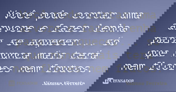 Você pode cortar uma arvore e fazer lenha para se aquecer... só que nunca mais terá nem flores nem frutos.... Frase de Vanusa Ferreira.
