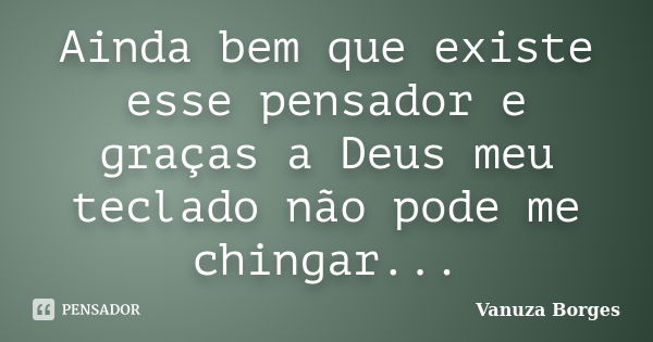 Ainda bem que existe esse pensador e graças a Deus meu teclado não pode me chingar...... Frase de Vanuza Borges.