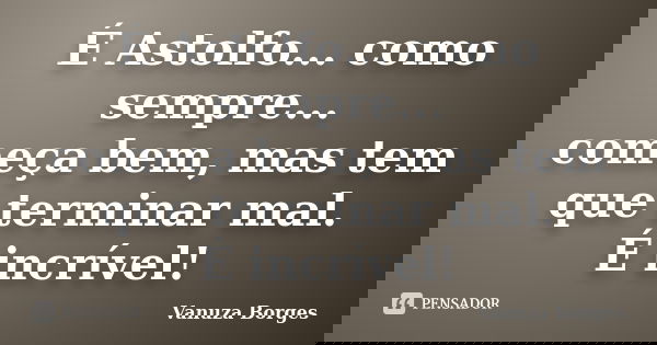 É Astolfo... como sempre... começa bem, mas tem que terminar mal. É incrível!... Frase de Vanuza Borges.