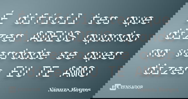 É difícil ter que dizer ADEUS quando na verdade se quer dizer EU TE AMO... Frase de Vanuza Borges.