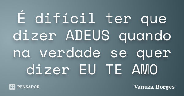 É difícil ter que dizer ADEUS quando na verdade se quer dizer EU TE AMO... Frase de Vanuza Borges.