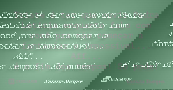 Triste é ter que ouvir Pedra Leticia enquanto falo com você pra não começar a fantasiar o impossível... Aff... é o fim dos tempos! Só pode!... Frase de Vanuza Borges.