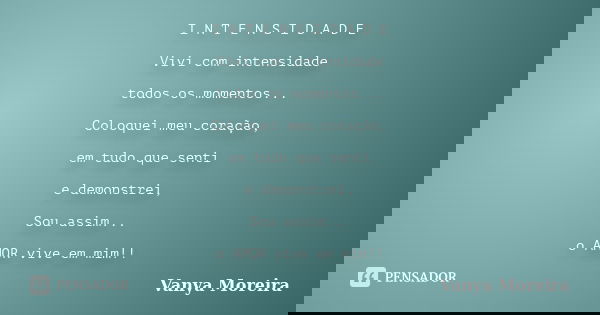 I N T E N S I D A D E Vivi com intensidade todos os momentos... Coloquei meu coração, em tudo que senti e demonstrei, Sou assim... o AMOR vive em mim!!... Frase de Vanya Moreira.