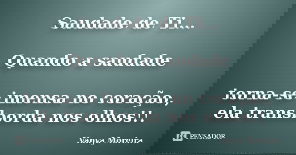 Saudade de Ti... Quando a saudade torna-se imensa no coração, ela transborda nos olhos!!... Frase de Vanya Moreira.