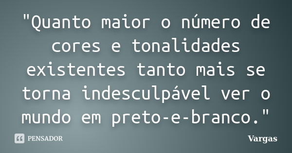 "Quanto maior o número de cores e tonalidades existentes tanto mais se torna indesculpável ver o mundo em preto-e-branco."... Frase de Vargas.