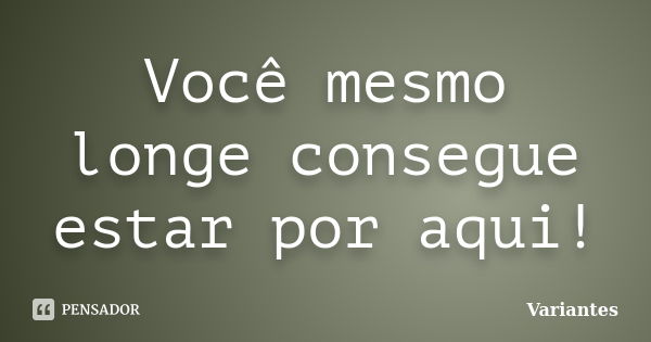 Você mesmo longe consegue estar por aqui!... Frase de Variantes.