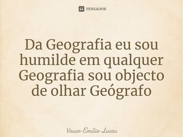 Da Geografia eu sou humilde em qualquer Geografia sou objecto de olhar Geógrafo⁠... Frase de Vasco Emílio Lucas.