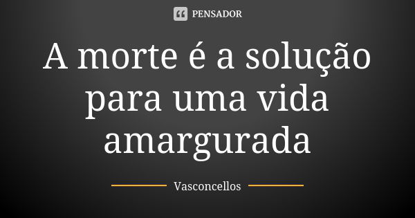 A morte é a solução para uma vida amargurada... Frase de Vasconcellos.