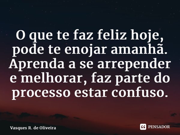⁠O que te faz feliz hoje, pode te enojar amanhã. Aprenda a se arrepender e melhorar, faz parte do processo estar confuso.... Frase de Vasques R. de Oliveira.