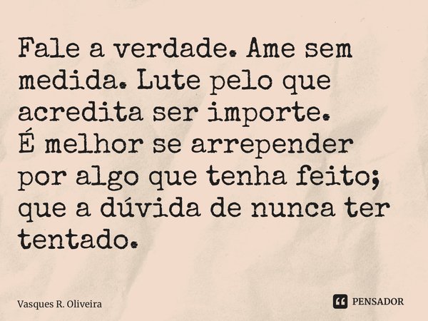 Fale a verdade. Ame sem medida. Lute pelo que acredita ser importe. É melhor se arrepender por algo que tenha feito; que a dúvida de nunca ter tentado.... Frase de Vasques R. Oliveira.