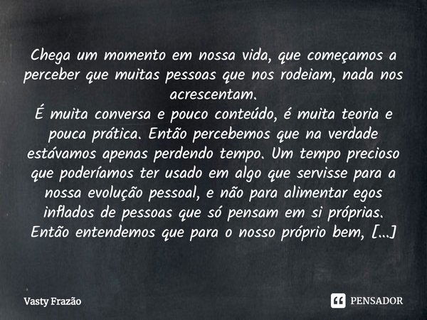 ⁠Chega um momento em nossa vida, que começamos a perceber que muitas pessoas que nos rodeiam, nada nos acrescentam.
É muita conversa e pouco conteúdo, é muita t... Frase de Vasty Frazão.