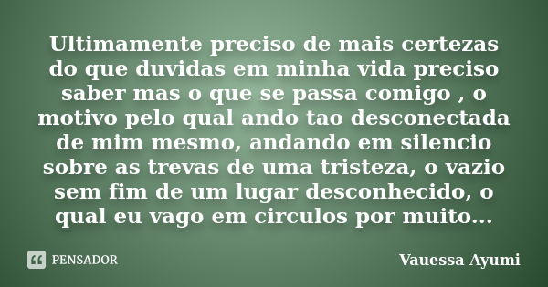 Ultimamente preciso de mais certezas do que duvidas em minha vida preciso saber mas o que se passa comigo , o motivo pelo qual ando tao desconectada de mim mesm... Frase de Vauessa Ayumi.