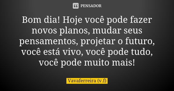 Bom dia! Hoje você pode fazer novos planos, mudar seus pensamentos, projetar o futuro, você está vivo, você pode tudo, você pode muito mais!... Frase de Vavaferreira (v.f).