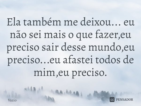 ⁠Ela também me deixou... eu não sei mais o que fazer,eu preciso sair desse mundo,eu preciso...eu afastei todos de mim,eu preciso.... Frase de Vazio.