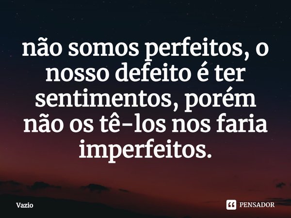 ⁠não somos perfeitos, o nosso defeito é ter sentimentos, porém não os tê-los nos faria imperfeitos.... Frase de Vazio.