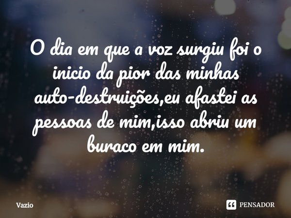 ⁠O dia em que a voz surgiu foi o inicio da pior das minhas auto-destruições,eu afastei as pessoas de mim,isso abriu um buraco em mim.... Frase de Vazio.