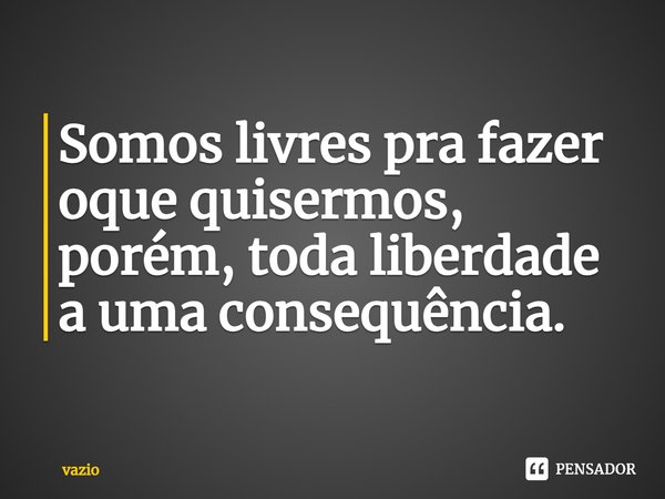 ⁠Somos livres pra fazer oque quisermos, porém, toda liberdade a uma consequência.... Frase de Vazio.