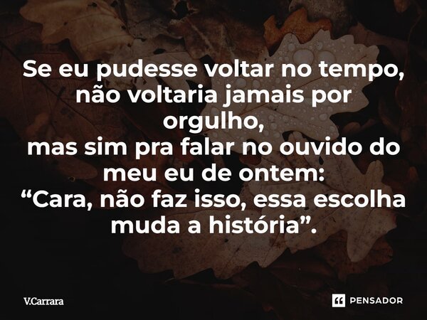⁠Se eu pudesse voltar no tempo, não voltaria jamais por orgulho, mas sim pra falar no ouvido do meu eu de ontem: “Cara, não faz isso, essa escolha muda a histór... Frase de V.Carrara.
