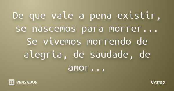 De que vale a pena existir, se nascemos para morrer... Se vivemos morrendo de alegria, de saudade, de amor...... Frase de VCruz.