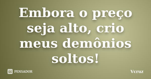 Embora o preço seja alto, crio meus demônios soltos!... Frase de VCruz.