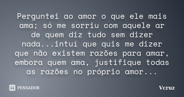 Perguntei ao amor o que ele mais ama; só me sorriu com aquele ar de quem diz tudo sem dizer nada...intuí que quis me dizer que não existem razões para amar, emb... Frase de VCruz.