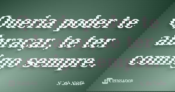 Queria poder te abraçar, te ter comigo sempre.... Frase de V. do Valle.