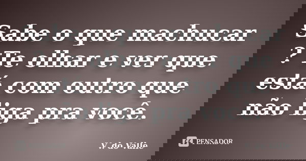 Sabe o que machucar ? Te olhar e ver que está com outro que não liga pra você.... Frase de V. do Valle.