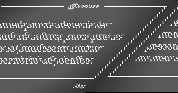 Aquela porta deveria ter metade da altura, para que as pessoas só pudessem entrar no meu escritório de joelhos.... Frase de Veep.