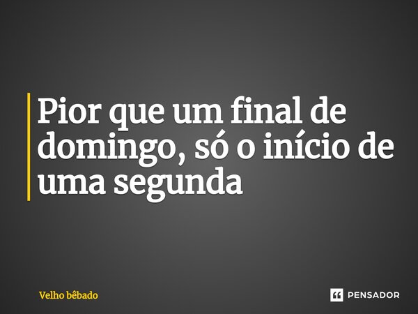 ⁠Pior que um final de domingo, só o início de uma segunda... Frase de Velho bêbado.