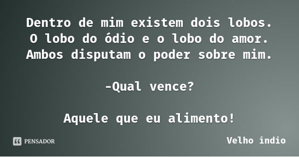 Dentro de mim existem dois lobos.
O lobo do ódio e o lobo do amor.
Ambos disputam o poder sobre mim. -Qual vence? Aquele que eu alimento!... Frase de Velho índio.