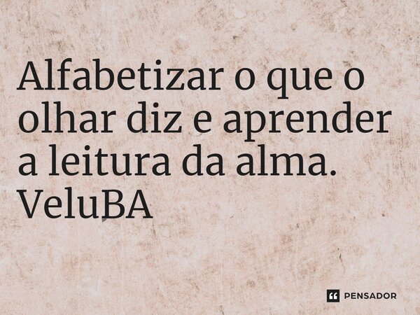 ⁠Alfabetizar o que o olhar diz e aprender a leitura da alma.... Frase de VeluBA.