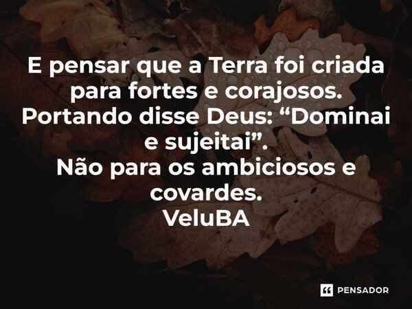 ⁠E pensar que a Terra foi criada para fortes e corajosos. Portando disse Deus: “Dominai e sujeitai”. Não para os ambiciosos e covardes.... Frase de VeluBA.