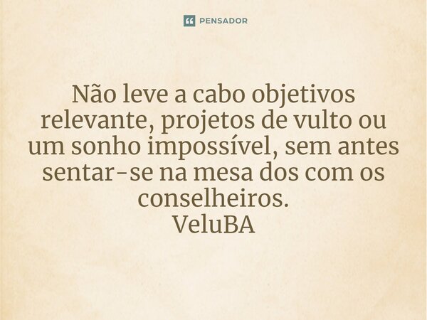 ⁠Não leve a cabo objetivos relevante, projetos de vulto ou um sonho impossível, sem antes sentar-se na mesa dos com os conselheiros.... Frase de VeluBA.
