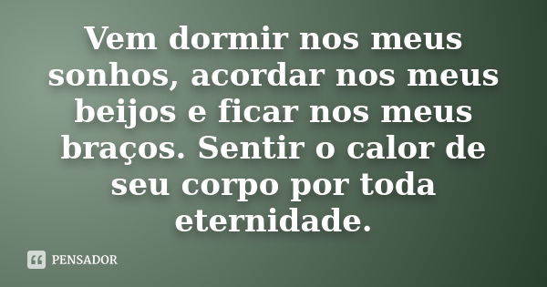 Vem dormir nos meus sonhos, acordar nos meus beijos e ficar nos meus braços. Sentir o calor de seu corpo por toda eternidade.